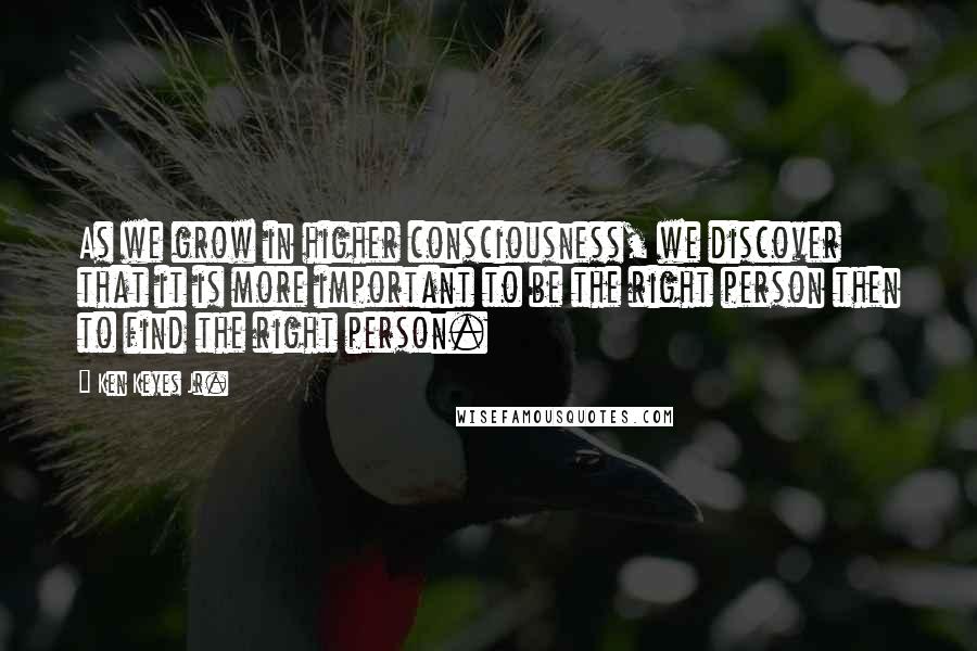 Ken Keyes Jr. Quotes: As we grow in higher consciousness, we discover that it is more important to be the right person then to find the right person.