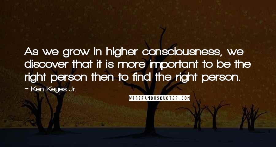 Ken Keyes Jr. Quotes: As we grow in higher consciousness, we discover that it is more important to be the right person then to find the right person.