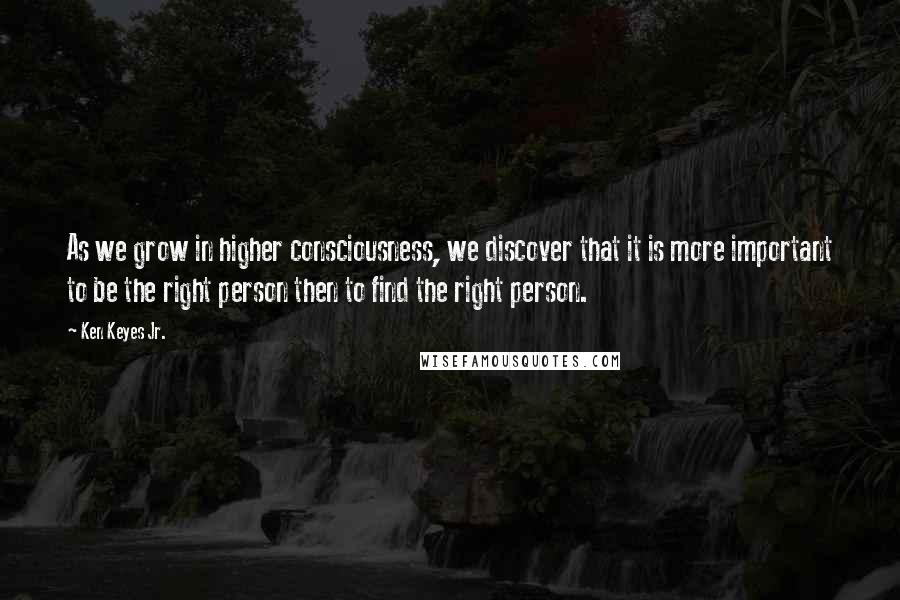 Ken Keyes Jr. Quotes: As we grow in higher consciousness, we discover that it is more important to be the right person then to find the right person.