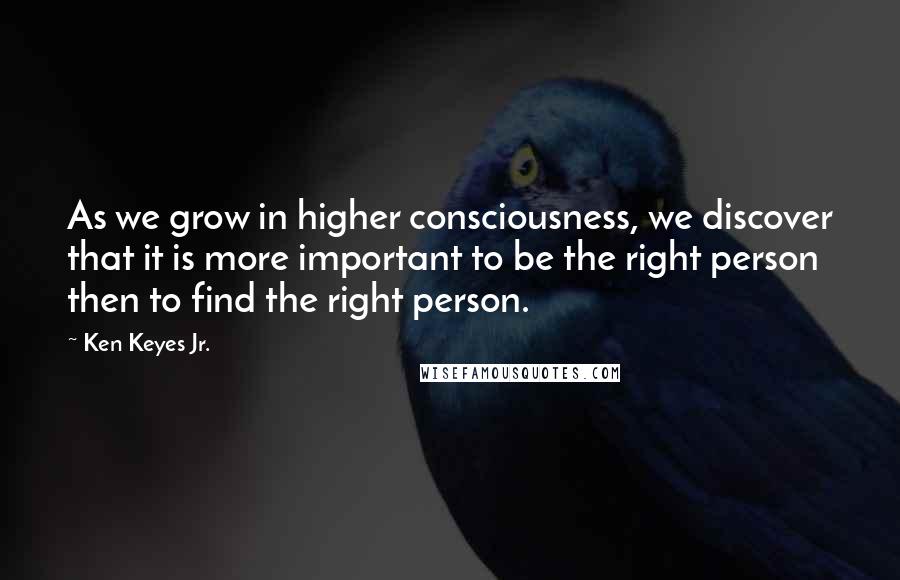 Ken Keyes Jr. Quotes: As we grow in higher consciousness, we discover that it is more important to be the right person then to find the right person.