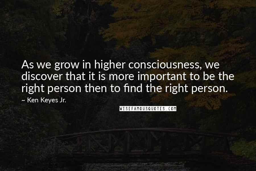 Ken Keyes Jr. Quotes: As we grow in higher consciousness, we discover that it is more important to be the right person then to find the right person.