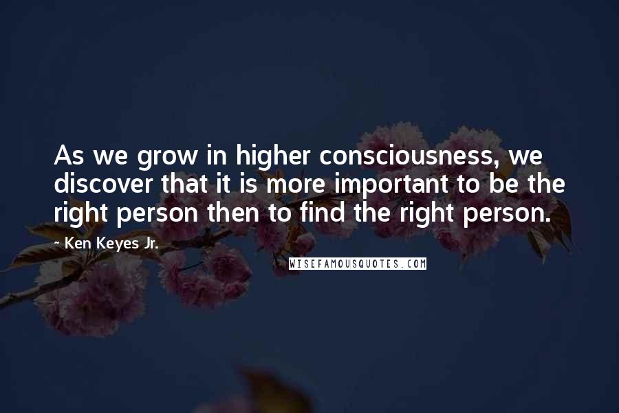 Ken Keyes Jr. Quotes: As we grow in higher consciousness, we discover that it is more important to be the right person then to find the right person.