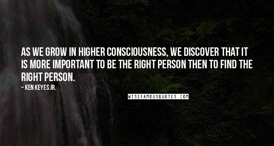 Ken Keyes Jr. Quotes: As we grow in higher consciousness, we discover that it is more important to be the right person then to find the right person.