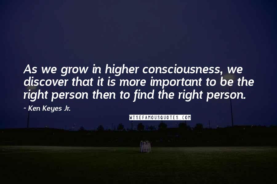 Ken Keyes Jr. Quotes: As we grow in higher consciousness, we discover that it is more important to be the right person then to find the right person.