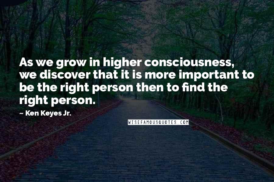 Ken Keyes Jr. Quotes: As we grow in higher consciousness, we discover that it is more important to be the right person then to find the right person.