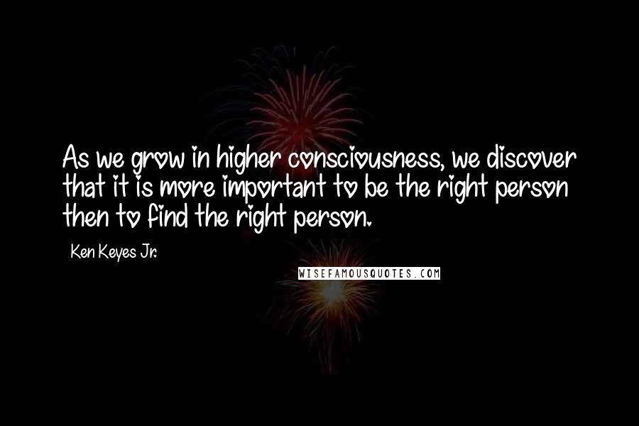 Ken Keyes Jr. Quotes: As we grow in higher consciousness, we discover that it is more important to be the right person then to find the right person.