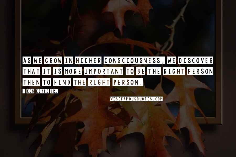 Ken Keyes Jr. Quotes: As we grow in higher consciousness, we discover that it is more important to be the right person then to find the right person.