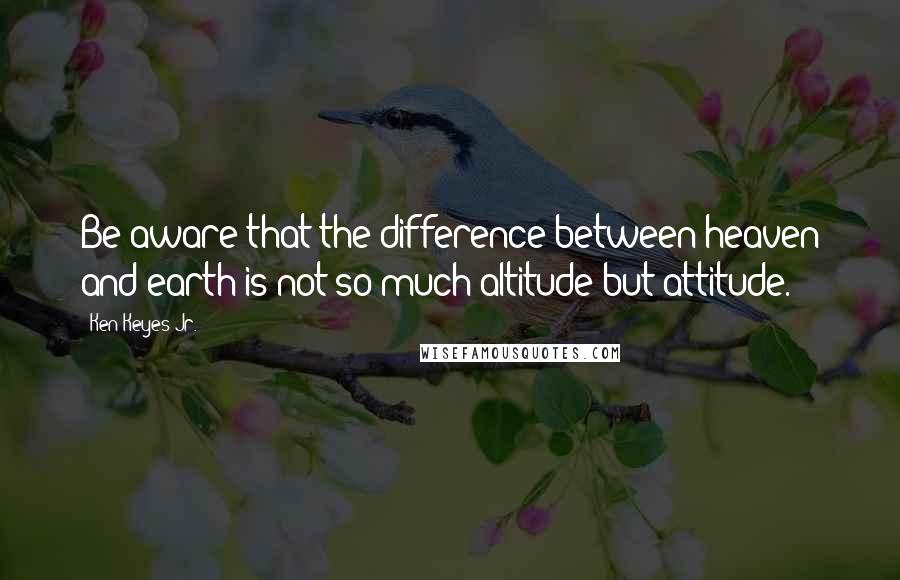Ken Keyes Jr. Quotes: Be aware that the difference between heaven and earth is not so much altitude but attitude.