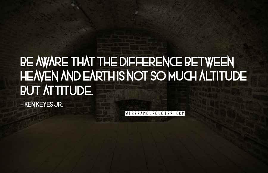 Ken Keyes Jr. Quotes: Be aware that the difference between heaven and earth is not so much altitude but attitude.