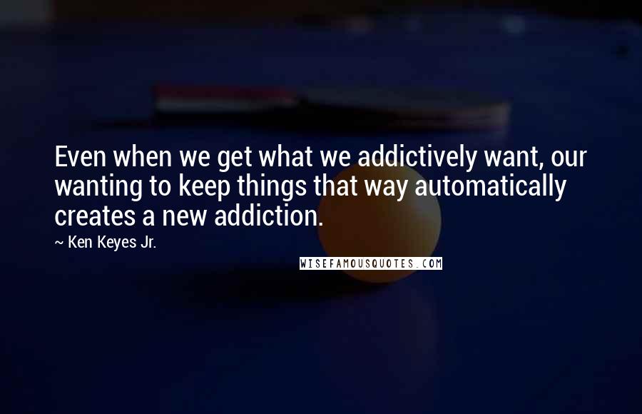 Ken Keyes Jr. Quotes: Even when we get what we addictively want, our wanting to keep things that way automatically creates a new addiction.