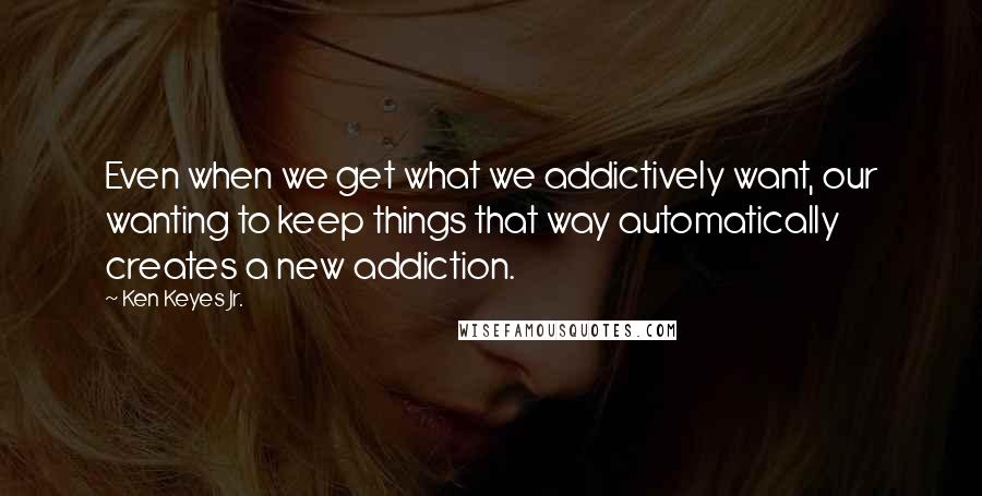 Ken Keyes Jr. Quotes: Even when we get what we addictively want, our wanting to keep things that way automatically creates a new addiction.