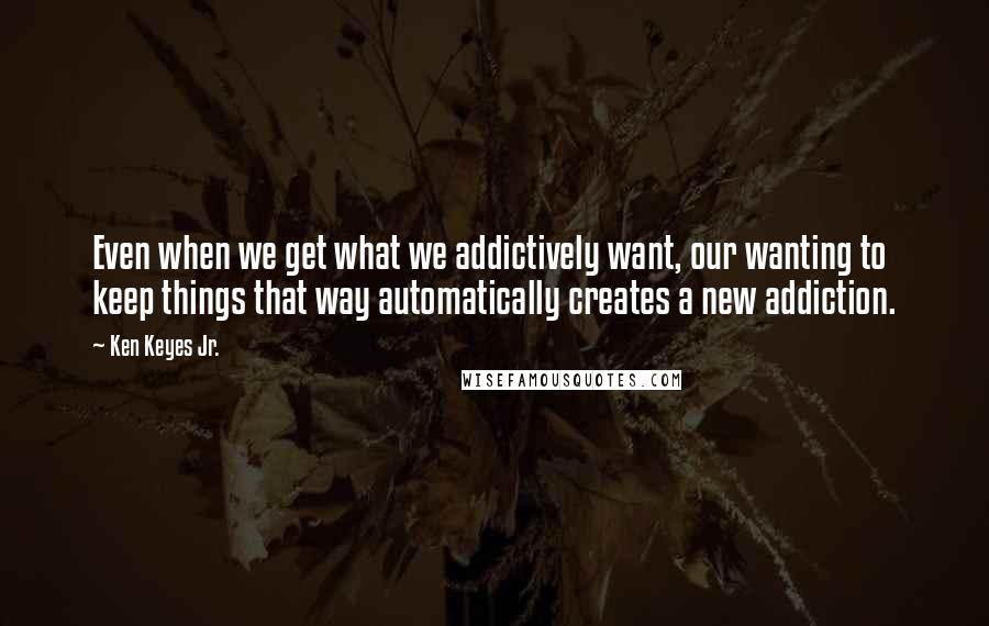 Ken Keyes Jr. Quotes: Even when we get what we addictively want, our wanting to keep things that way automatically creates a new addiction.