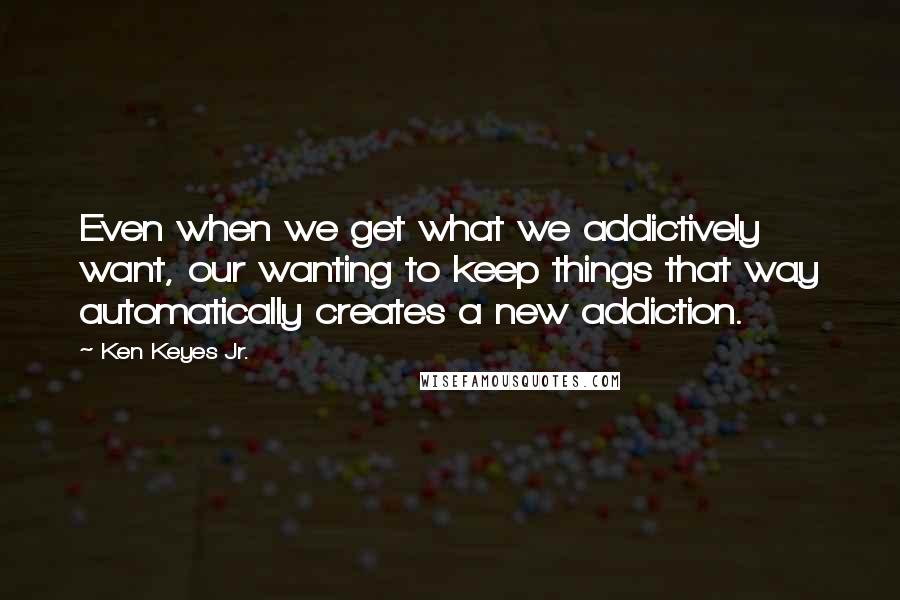 Ken Keyes Jr. Quotes: Even when we get what we addictively want, our wanting to keep things that way automatically creates a new addiction.