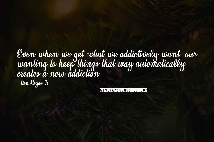 Ken Keyes Jr. Quotes: Even when we get what we addictively want, our wanting to keep things that way automatically creates a new addiction.