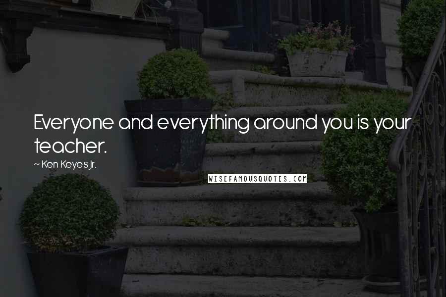 Ken Keyes Jr. Quotes: Everyone and everything around you is your teacher.