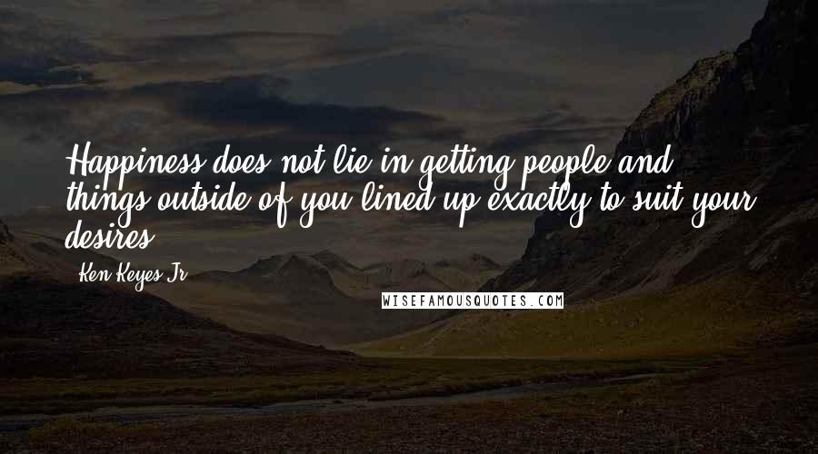 Ken Keyes Jr. Quotes: Happiness does not lie in getting people and things outside of you lined up exactly to suit your desires.