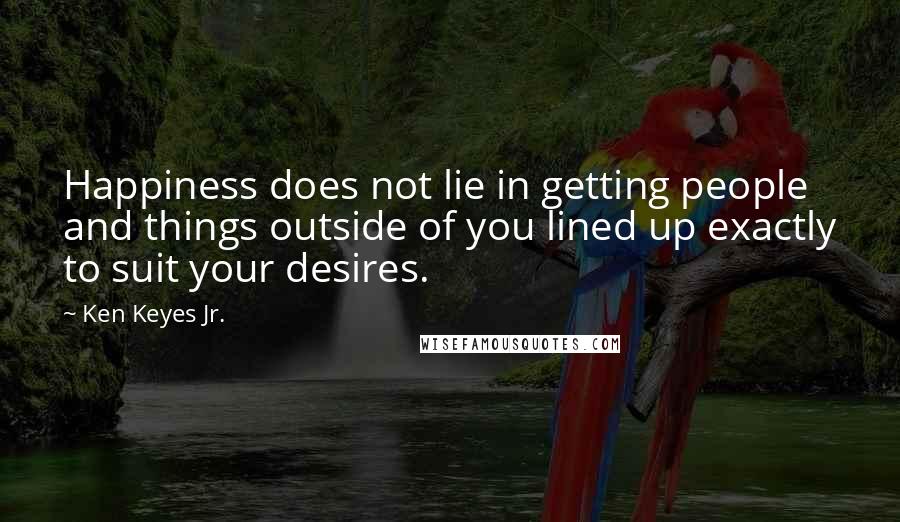 Ken Keyes Jr. Quotes: Happiness does not lie in getting people and things outside of you lined up exactly to suit your desires.