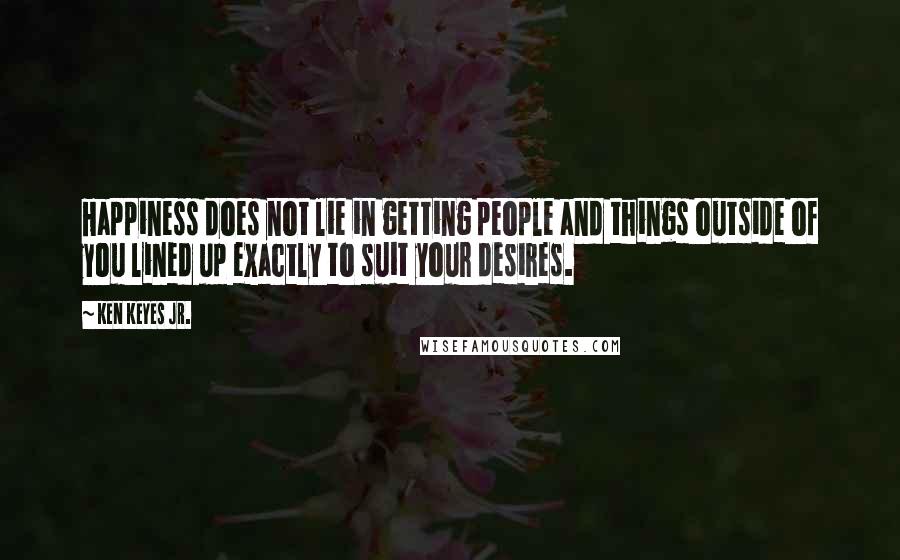 Ken Keyes Jr. Quotes: Happiness does not lie in getting people and things outside of you lined up exactly to suit your desires.