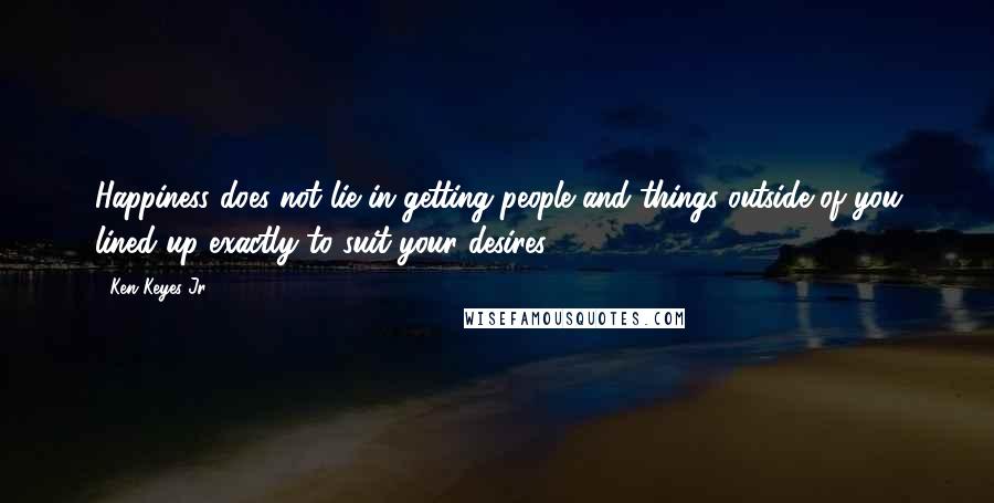 Ken Keyes Jr. Quotes: Happiness does not lie in getting people and things outside of you lined up exactly to suit your desires.