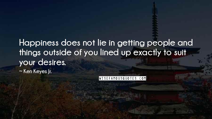 Ken Keyes Jr. Quotes: Happiness does not lie in getting people and things outside of you lined up exactly to suit your desires.