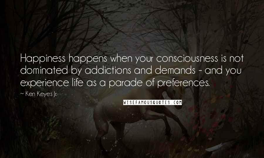 Ken Keyes Jr. Quotes: Happiness happens when your consciousness is not dominated by addictions and demands - and you experience life as a parade of preferences.