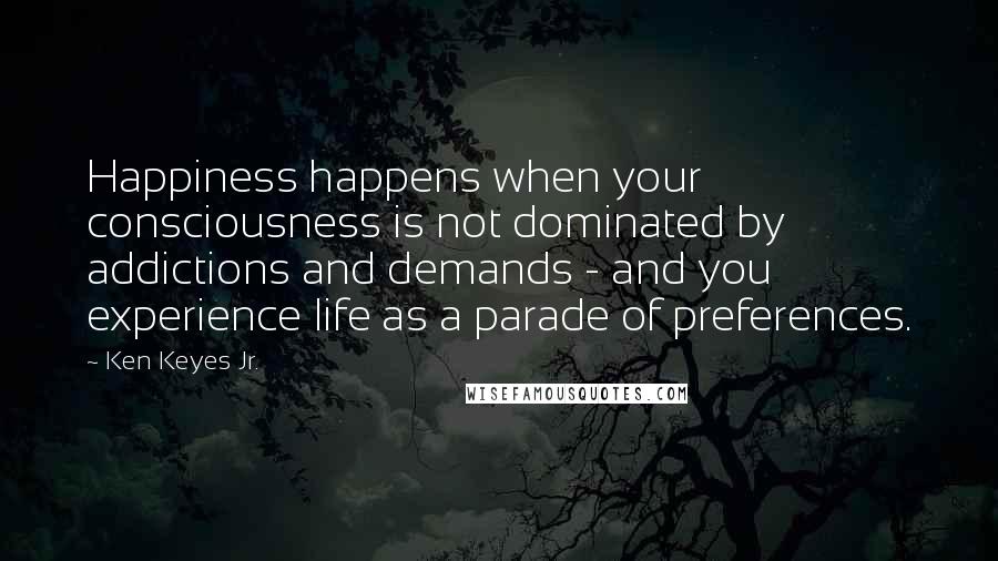 Ken Keyes Jr. Quotes: Happiness happens when your consciousness is not dominated by addictions and demands - and you experience life as a parade of preferences.