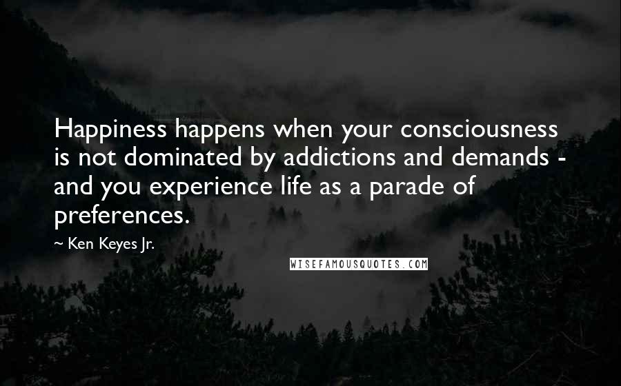 Ken Keyes Jr. Quotes: Happiness happens when your consciousness is not dominated by addictions and demands - and you experience life as a parade of preferences.