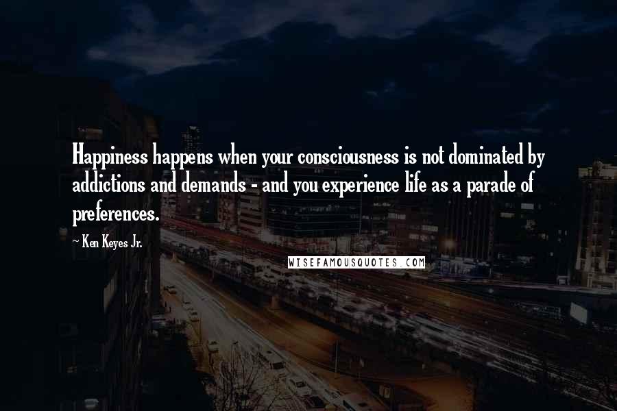Ken Keyes Jr. Quotes: Happiness happens when your consciousness is not dominated by addictions and demands - and you experience life as a parade of preferences.