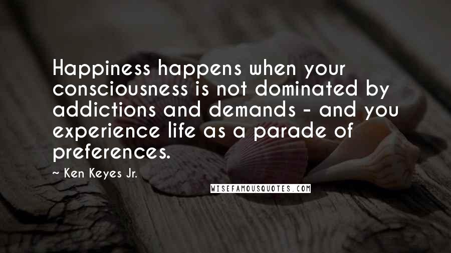 Ken Keyes Jr. Quotes: Happiness happens when your consciousness is not dominated by addictions and demands - and you experience life as a parade of preferences.