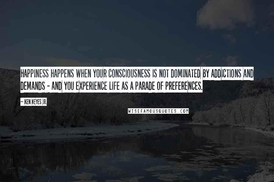 Ken Keyes Jr. Quotes: Happiness happens when your consciousness is not dominated by addictions and demands - and you experience life as a parade of preferences.