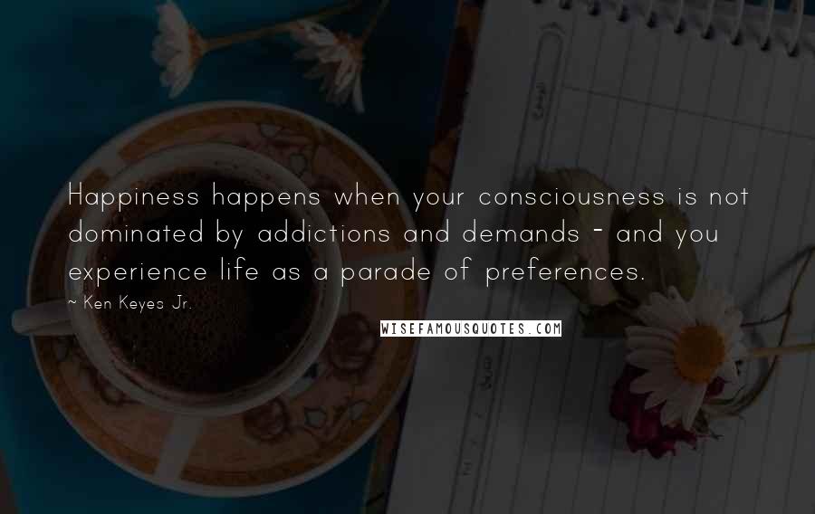 Ken Keyes Jr. Quotes: Happiness happens when your consciousness is not dominated by addictions and demands - and you experience life as a parade of preferences.