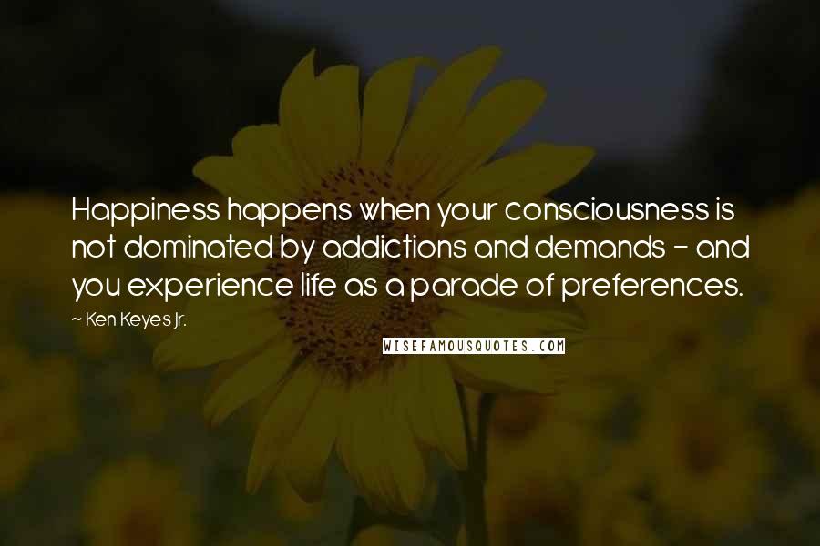 Ken Keyes Jr. Quotes: Happiness happens when your consciousness is not dominated by addictions and demands - and you experience life as a parade of preferences.