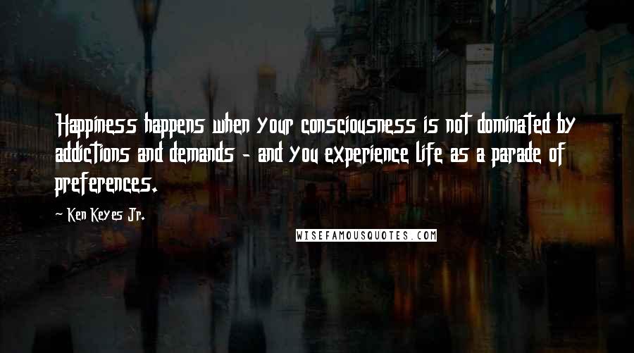 Ken Keyes Jr. Quotes: Happiness happens when your consciousness is not dominated by addictions and demands - and you experience life as a parade of preferences.