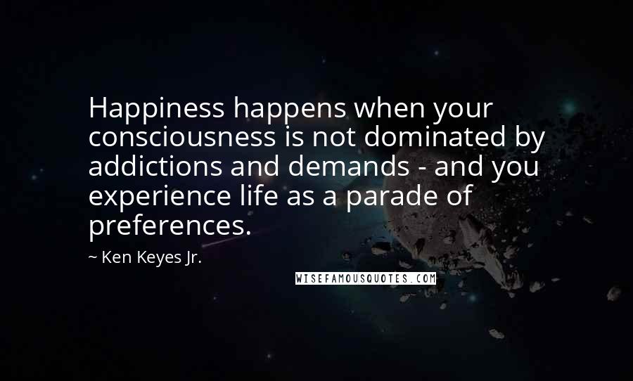 Ken Keyes Jr. Quotes: Happiness happens when your consciousness is not dominated by addictions and demands - and you experience life as a parade of preferences.