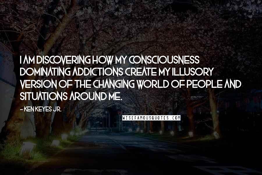 Ken Keyes Jr. Quotes: I am discovering how my consciousness dominating addictions create my illusory version of the changing world of people and situations around me.