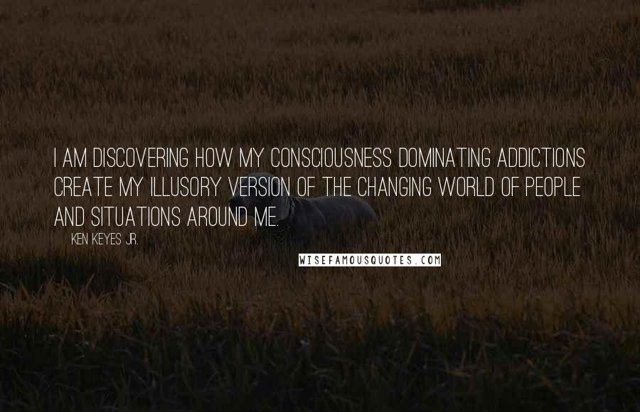 Ken Keyes Jr. Quotes: I am discovering how my consciousness dominating addictions create my illusory version of the changing world of people and situations around me.