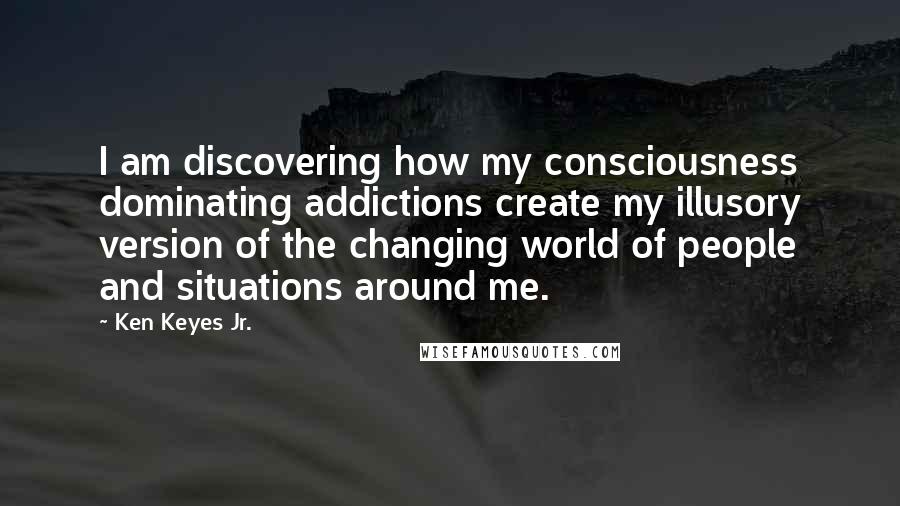 Ken Keyes Jr. Quotes: I am discovering how my consciousness dominating addictions create my illusory version of the changing world of people and situations around me.