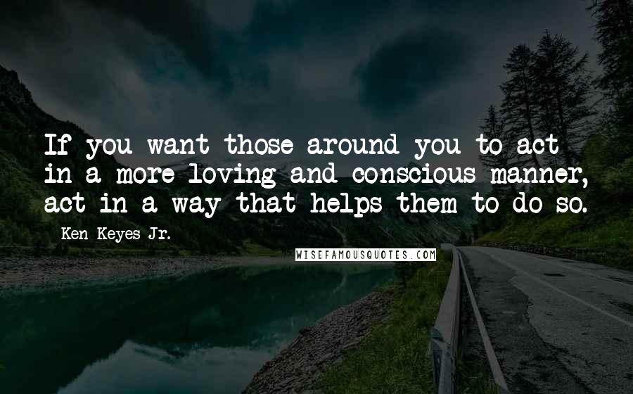 Ken Keyes Jr. Quotes: If you want those around you to act in a more loving and conscious manner, act in a way that helps them to do so.