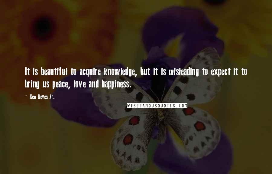 Ken Keyes Jr. Quotes: It is beautiful to acquire knowledge, but it is misleading to expect it to bring us peace, love and happiness.