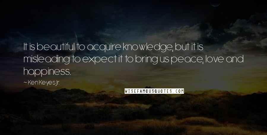 Ken Keyes Jr. Quotes: It is beautiful to acquire knowledge, but it is misleading to expect it to bring us peace, love and happiness.