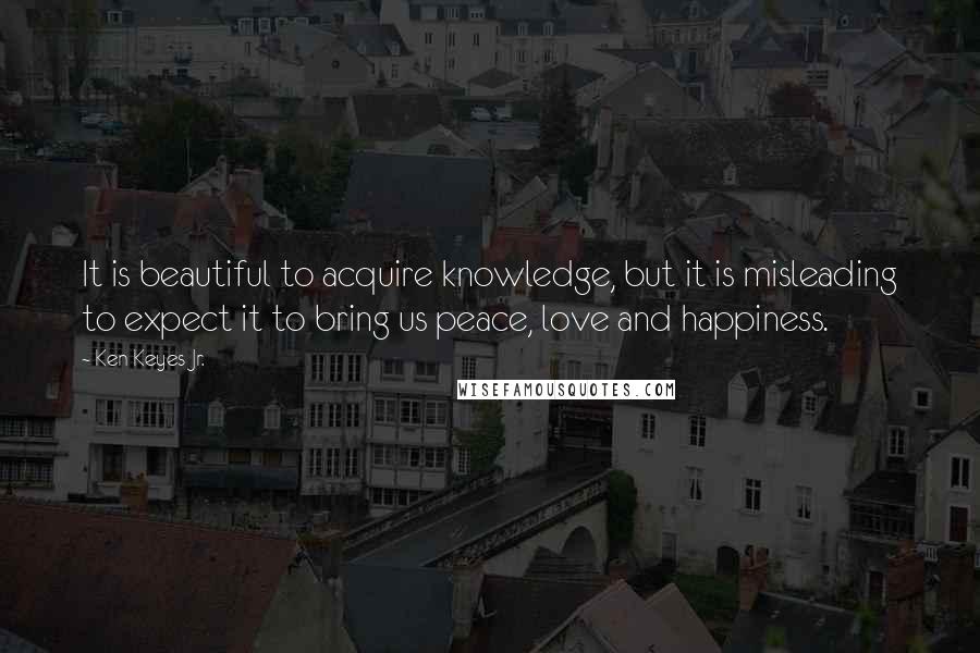 Ken Keyes Jr. Quotes: It is beautiful to acquire knowledge, but it is misleading to expect it to bring us peace, love and happiness.