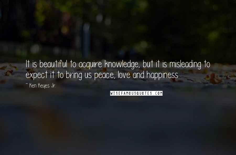 Ken Keyes Jr. Quotes: It is beautiful to acquire knowledge, but it is misleading to expect it to bring us peace, love and happiness.