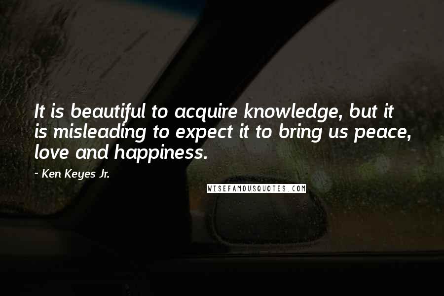 Ken Keyes Jr. Quotes: It is beautiful to acquire knowledge, but it is misleading to expect it to bring us peace, love and happiness.