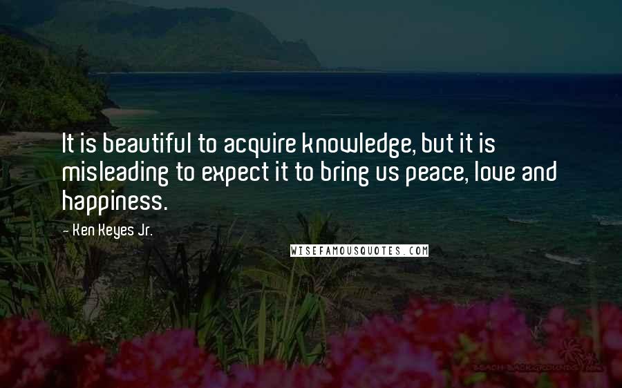 Ken Keyes Jr. Quotes: It is beautiful to acquire knowledge, but it is misleading to expect it to bring us peace, love and happiness.