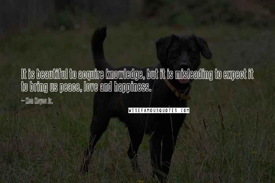 Ken Keyes Jr. Quotes: It is beautiful to acquire knowledge, but it is misleading to expect it to bring us peace, love and happiness.