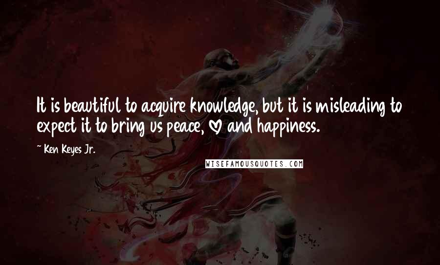 Ken Keyes Jr. Quotes: It is beautiful to acquire knowledge, but it is misleading to expect it to bring us peace, love and happiness.