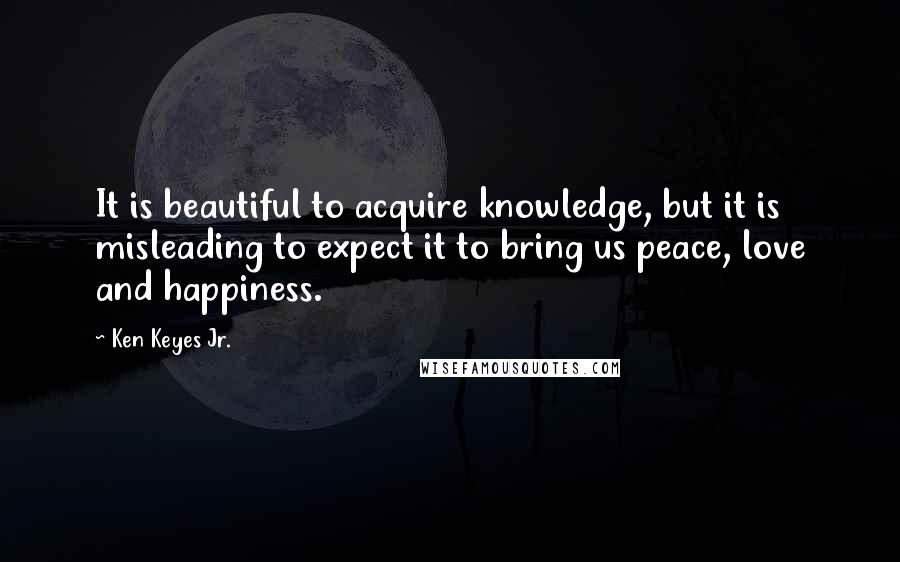 Ken Keyes Jr. Quotes: It is beautiful to acquire knowledge, but it is misleading to expect it to bring us peace, love and happiness.