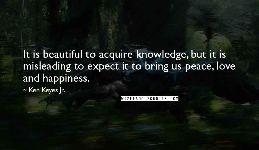 Ken Keyes Jr. Quotes: It is beautiful to acquire knowledge, but it is misleading to expect it to bring us peace, love and happiness.