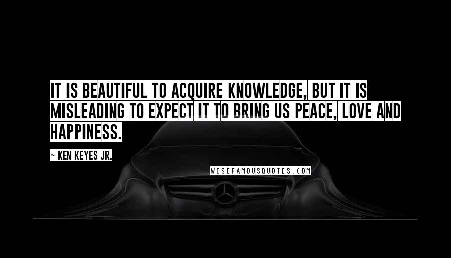 Ken Keyes Jr. Quotes: It is beautiful to acquire knowledge, but it is misleading to expect it to bring us peace, love and happiness.