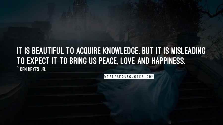 Ken Keyes Jr. Quotes: It is beautiful to acquire knowledge, but it is misleading to expect it to bring us peace, love and happiness.